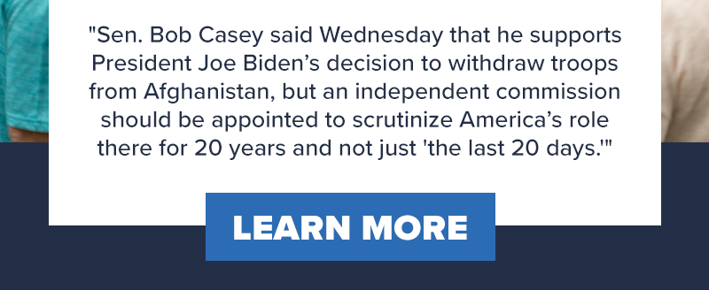 Sen. Bob Casey said Wednesday that he supports President Joe Biden’s decision to withdraw troops from Afghanistan, but an independent commission should be appointed to scrutinize America’s role there for 20 years and not just 'the last 20 days.' Learn more >>