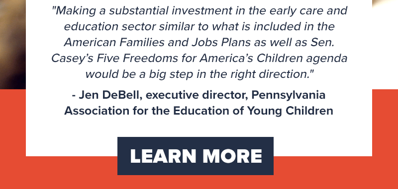 'Making a substantial investment in the early care and education sector similar to what is included in the American Families and Jobs Plans as well as Sen. Casey’s Five Freedoms for America’s Children agenda would be a big step in the right direction.' - Jen DeBell, executive director, Pennsylvania Association for the Education of Young Children. Learn more >>