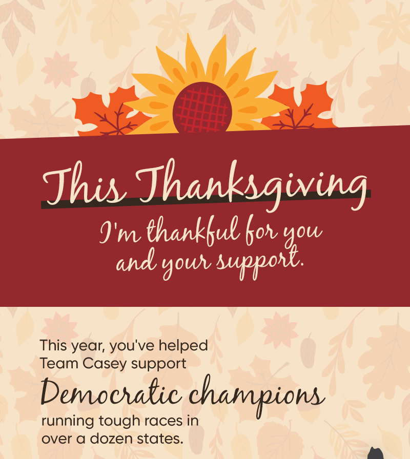 This Thanksgiving, I'm thankful for you and your support. This year, you've helped Team Casey support Democratic champions running tough races in over a dozen states. 