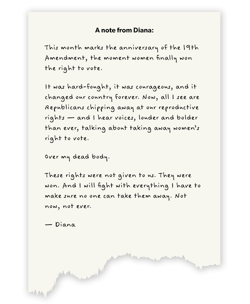 A note from Diana:


This week marks the anniversary of the 19th Amendment, the moment women finally won the right to vote.

It was hard-fought, it was courageous, and it changed our country forever. Now, all I see are Republicans chipping away at our reproductive rights — and I hear voices, louder and bolder than ever, talking about taking away women’s right to vote.

Over my dead body.

These rights were not given to us. They were won. And I will fight with everything I have to make sure no one can take them away. Not now, not ever.

— Diana
Help Diana continue fighting for Colorado values in Congress. Donate now >>

DONATE: